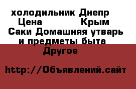 холодильник Днепр2 › Цена ­ 5 000 - Крым, Саки Домашняя утварь и предметы быта » Другое   